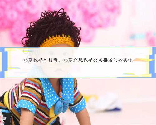 北京代孕可信吗，北京正规代孕公司排名的必要性